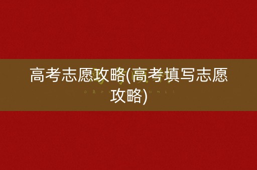 高考志愿攻略(高考填写志愿攻略)