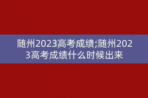 随州2023高考成绩;随州2023高考成绩什么时候出来