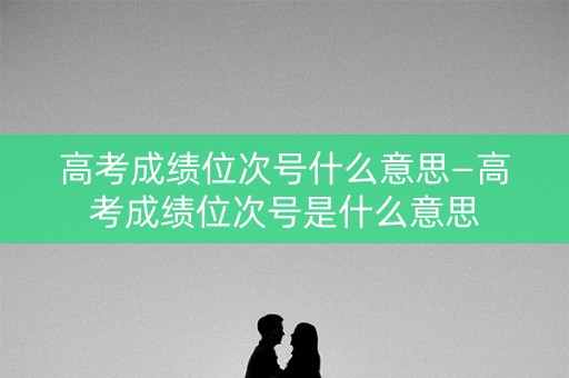 高考成绩位次号什么意思—高考成绩位次号是什么意思