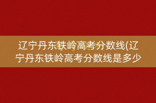 辽宁丹东铁岭高考分数线(辽宁丹东铁岭高考分数线是多少) 辽宁丹东铁岭高考分数线(辽宁丹东铁岭高考分数线是多少)