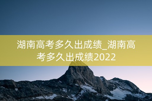 湖南高考多久出成绩_湖南高考多久出成绩2022