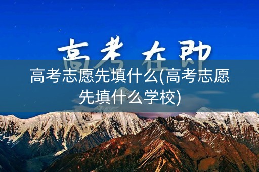 高考志愿先填什么(高考志愿先填什么学校)