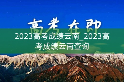 2023高考成绩云南_2023高考成绩云南查询 2023高考成绩云南_2023高考成绩云南查询