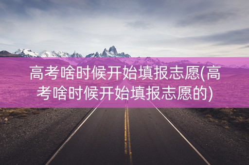 高考啥时候开始填报志愿(高考啥时候开始填报志愿的)