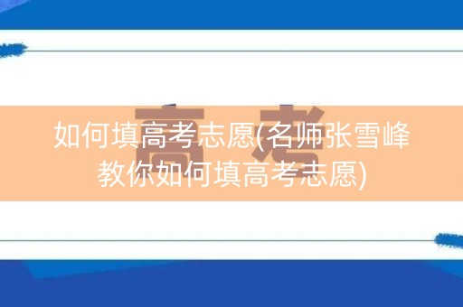 如何填高考志愿(名师张雪峰教你如何填高考志愿)