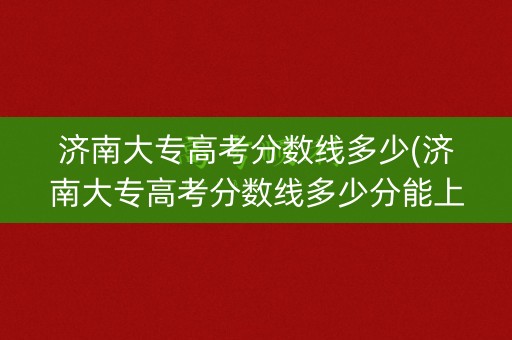 济南大专高考分数线多少(济南大专高考分数线多少分能上)