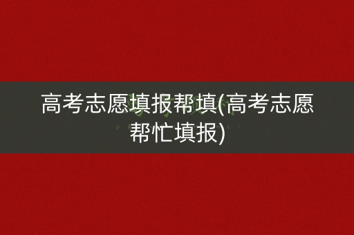 高考志愿填报帮填(高考志愿帮忙填报)