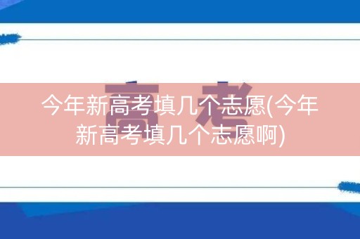 今年新高考填几个志愿(今年新高考填几个志愿啊)