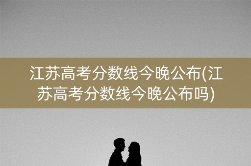 江苏高考分数线今晚公布(江苏高考分数线今晚公布吗)