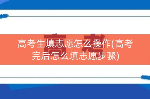 高考生填志愿怎么操作(高考完后怎么填志愿步骤)