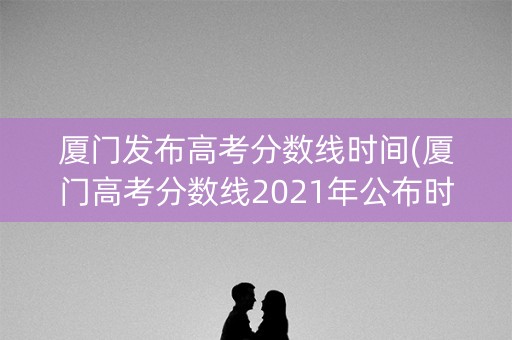厦门发布高考分数线时间(厦门高考分数线2021年公布时间)