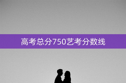 高考总分750艺考分数线 高考总分750艺考分数线
