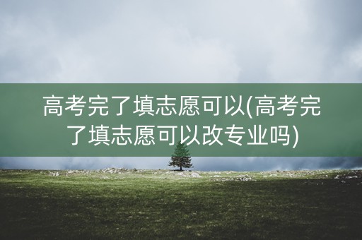 高考完了填志愿可以(高考完了填志愿可以改专业吗)