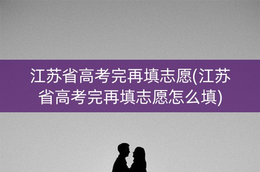 江苏省高考完再填志愿(江苏省高考完再填志愿怎么填)