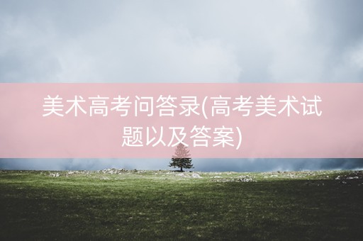 美术高考问答录(高考美术试题以及答案) 美术高考问答录(高考美术试题以及答案)