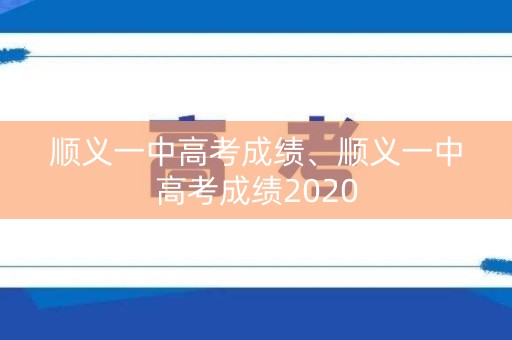 顺义一中高考成绩、顺义一中高考成绩2020