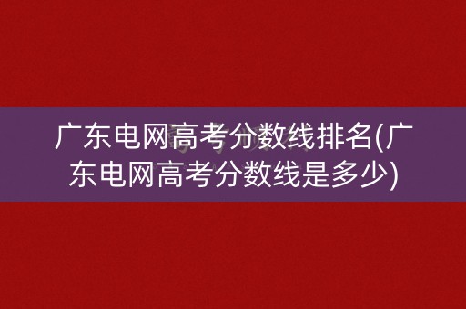 广东电网高考分数线排名(广东电网高考分数线是多少) 广东电网高考分数线排名(广东电网高考分数线是多少)