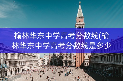 榆林华东中学高考分数线(榆林华东中学高考分数线是多少)