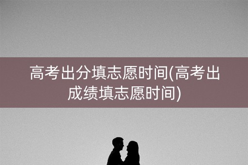 高考出分填志愿时间(高考出成绩填志愿时间) 高考出分填志愿时间(高考出成绩填志愿时间)