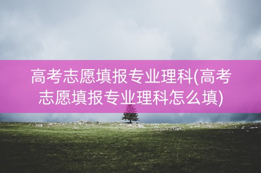 高考志愿填报专业理科(高考志愿填报专业理科怎么填) 高考志愿填报专业理科(高考志愿填报专业理科怎么填)