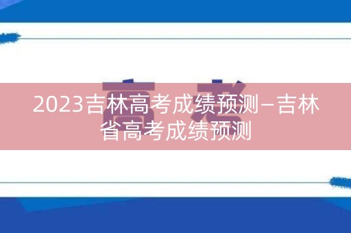 2023吉林高考成绩预测—吉林省高考成绩预测