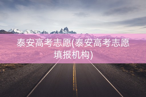 泰安高考志愿(泰安高考志愿填报机构)