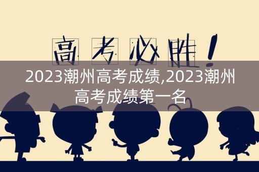 2023潮州高考成绩,2023潮州高考成绩第一名