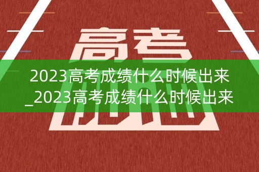 2023高考成绩什么时候出来_2023高考成绩什么时候出来湖南