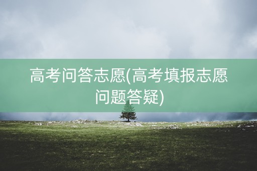 高考问答志愿(高考填报志愿问题答疑) 高考问答志愿(高考填报志愿问题答疑)