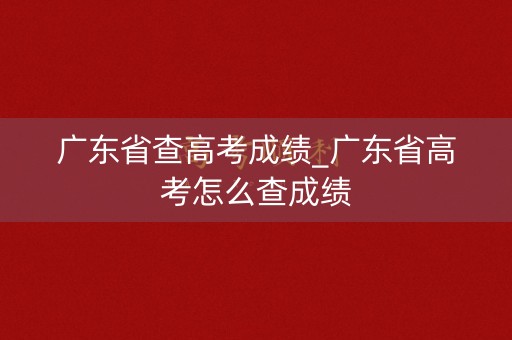 广东省查高考成绩_广东省高考怎么查成绩