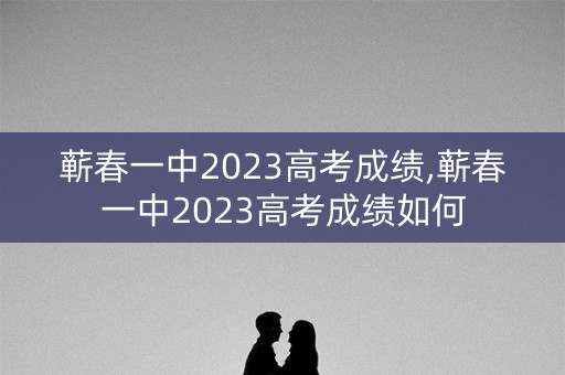 蕲春一中2023高考成绩,蕲春一中2023高考成绩如何