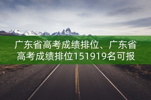 广东省高考成绩排位、广东省高考成绩排位151919名可报什么学校