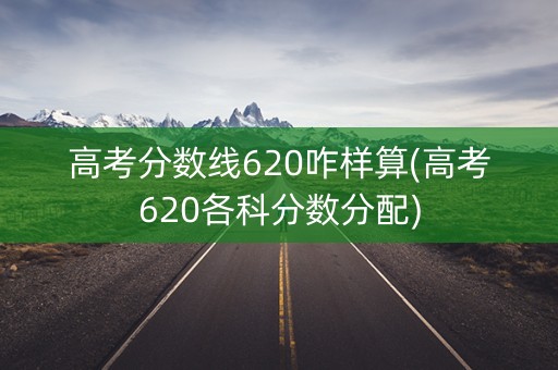 高考分数线620咋样算(高考620各科分数分配)