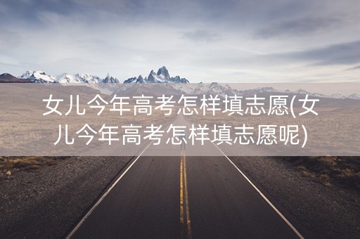 女儿今年高考怎样填志愿(女儿今年高考怎样填志愿呢) 女儿今年高考怎样填志愿(女儿今年高考怎样填志愿呢)