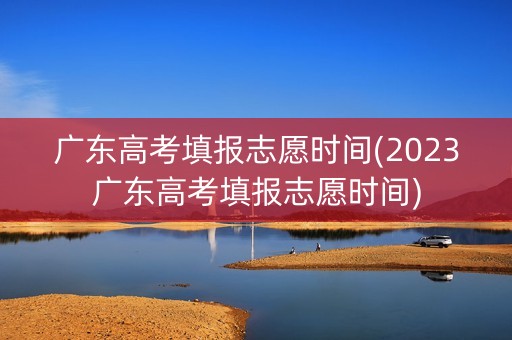 广东高考填报志愿时间(2023广东高考填报志愿时间)