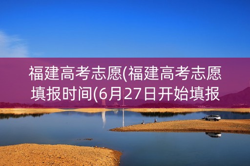 福建高考志愿(福建高考志愿填报时间(6月27日开始填报志愿))