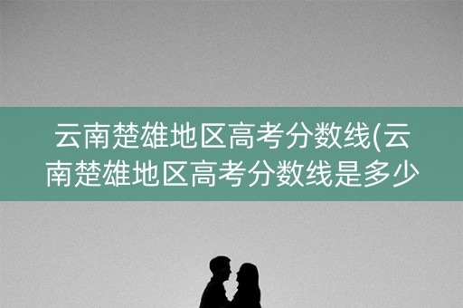 云南楚雄地区高考分数线(云南楚雄地区高考分数线是多少) 云南楚雄地区高考分数线(云南楚雄地区高考分数线是多少)