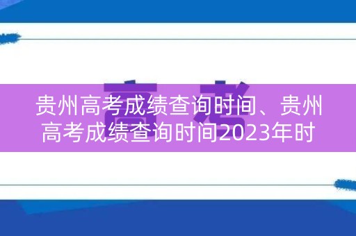 贵州高考成绩查询时间、贵州高考成绩查询时间2023年时间表格