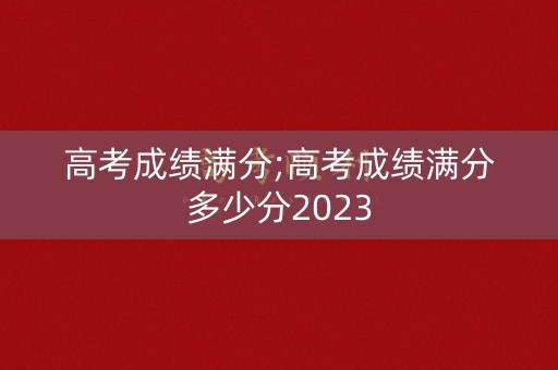 高考成绩满分;高考成绩满分多少分2023