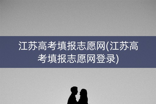 江苏高考填报志愿网(江苏高考填报志愿网登录)