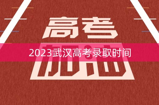 2023武汉高考录取时间 2023武汉高考录取时间