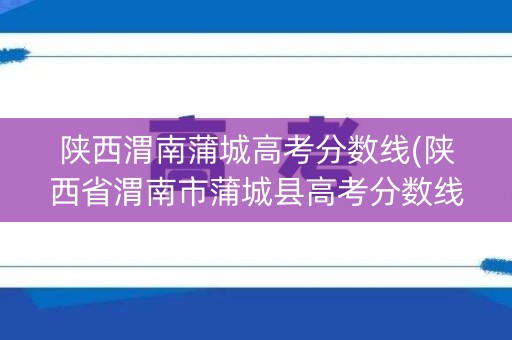 陕西渭南蒲城高考分数线(陕西省渭南市蒲城县高考分数线) 陕西渭南蒲城高考分数线(陕西省渭南市蒲城县高考分数线)