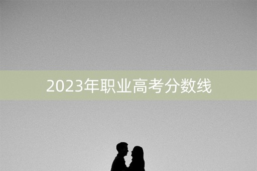 2023年职业高考分数线 2023年职业高考分数线