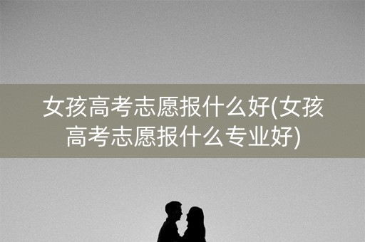 女孩高考志愿报什么好(女孩高考志愿报什么专业好)