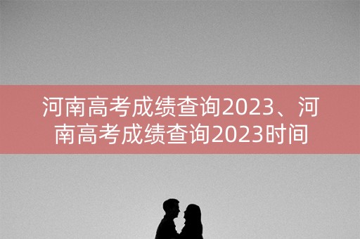 河南高考成绩查询2023、河南高考成绩查询2023时间
