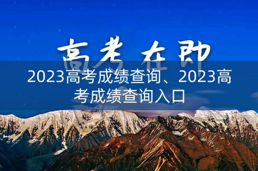 2023高考成绩查询、2023高考成绩查询入口