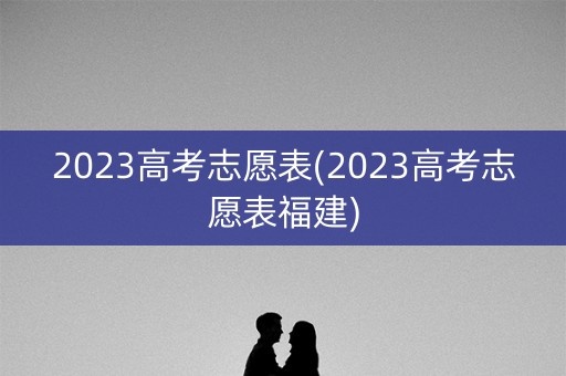 2023高考志愿表(2023高考志愿表福建)