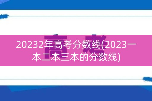 20232年高考分数线(2023一本二本三本的分数线)