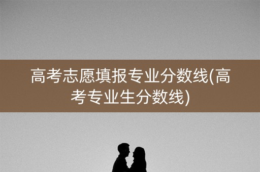 高考志愿填报专业分数线(高考专业生分数线)