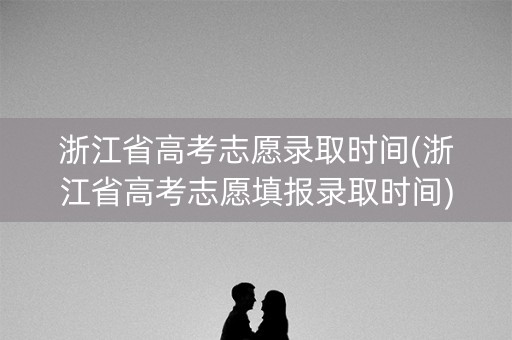 浙江省高考志愿录取时间(浙江省高考志愿填报录取时间)